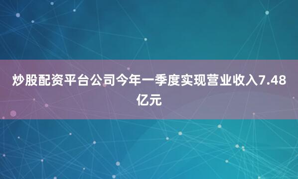 炒股配资平台公司今年一季度实现营业收入7.48亿元
