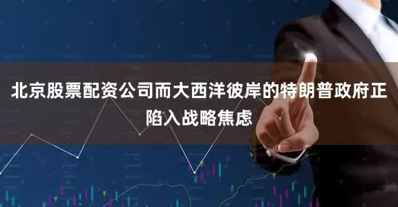 北京股票配资公司而大西洋彼岸的特朗普政府正陷入战略焦虑