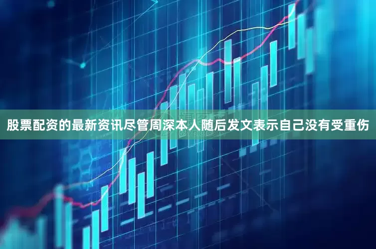 股票配资的最新资讯尽管周深本人随后发文表示自己没有受重伤