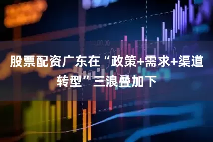 股票配资广东在“政策+需求+渠道转型”三浪叠加下