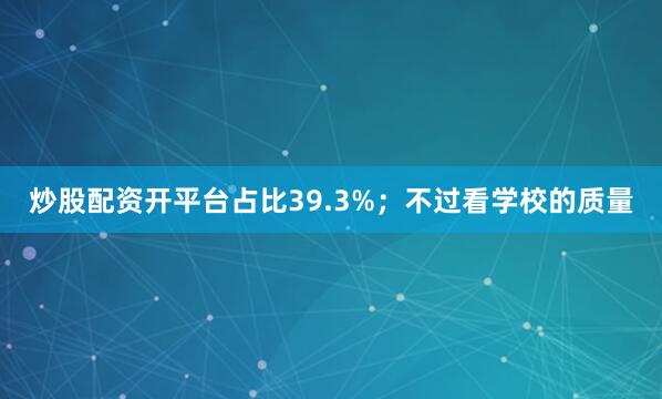 炒股配资开平台占比39.3%；不过看学校的质量