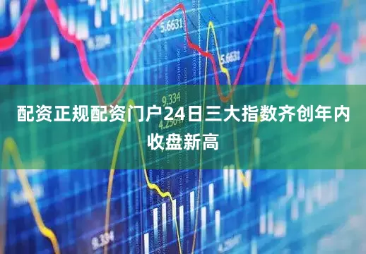 配资正规配资门户24日三大指数齐创年内收盘新高