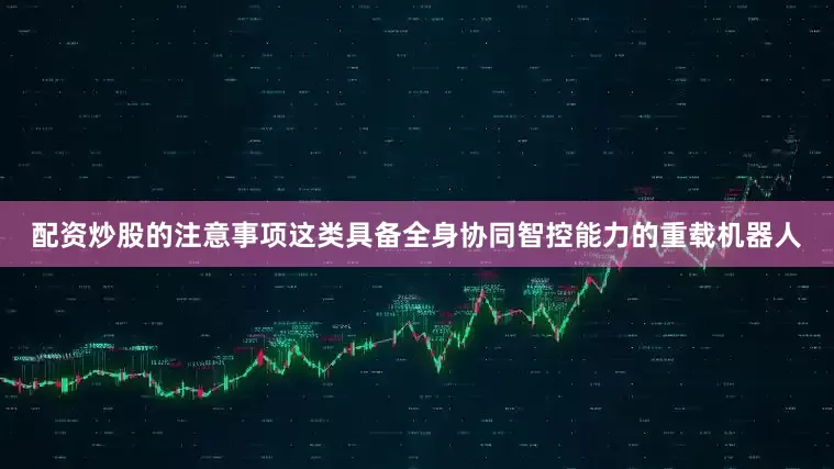 配资炒股的注意事项这类具备全身协同智控能力的重载机器人