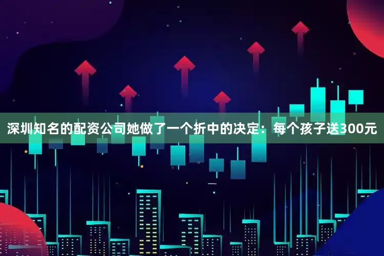 深圳知名的配资公司她做了一个折中的决定：每个孩子送300元